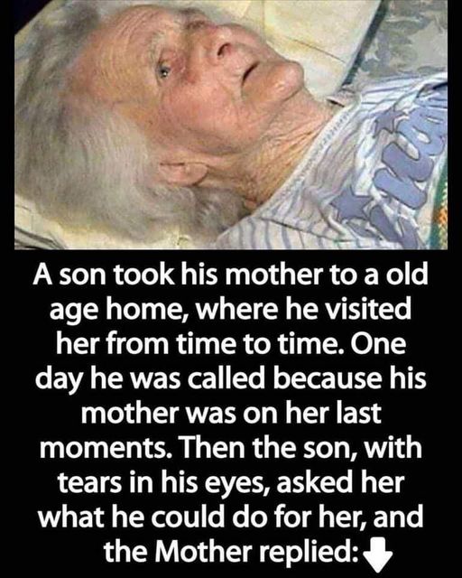 A son took his mother to a nursing home, where he visited her from time to time. One day he was called because his mother was not feeling well. Then the son, with tears in his eyes, asked her what he could do for her, and the mother answered